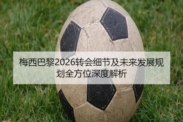 梅西巴黎2026转会细节及未来发展规划全方位深度解析