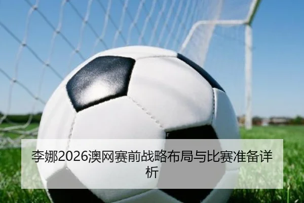 李娜2026澳网赛前战略布局与比赛准备详析